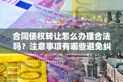 武汉合同债权转让怎么办理合法吗？注意事项有哪些避免纠纷？