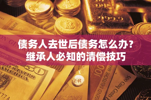 武汉债务人去世后债务怎么办？继承人必知的清偿技巧